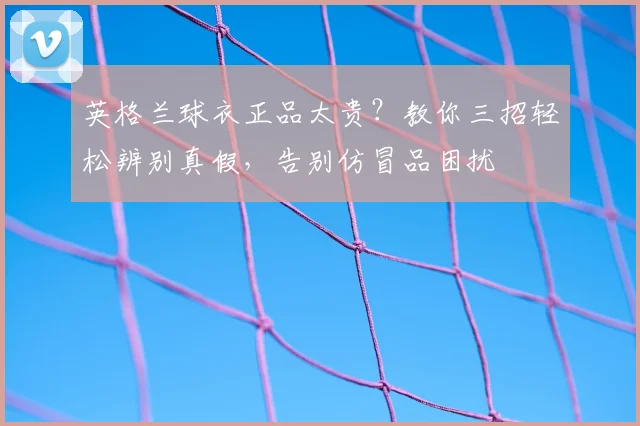 英格兰球衣正品太贵?教你三招轻松辨别真假,告别仿冒品困扰