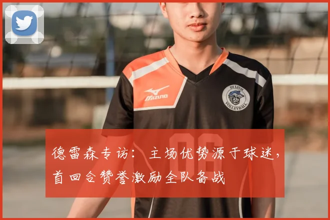德雷森专访：主场优势源于球迷，首回合赞誉激励全队备战