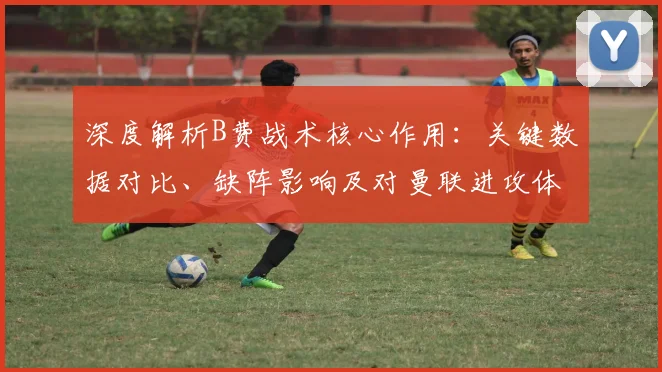 深度解析B费战术核心作用：关键数据对比、缺阵影响及对曼联进攻体系的贡献