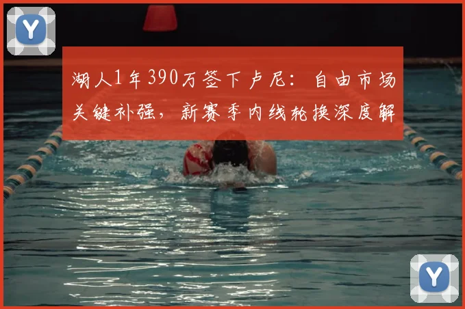 湖人1年390万签下卢尼：自由市场关键补强，新赛季内线轮换深度解析