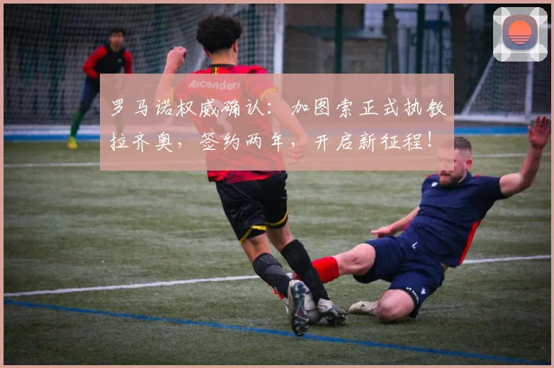 罗马诺权威确认：加图索正式执教拉齐奥，签约两年，开启新征程！