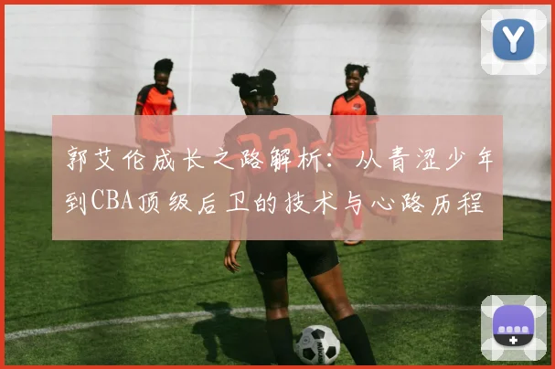 郭艾伦成长之路解析：从青涩少年到CBA顶级后卫的技术与心路历程