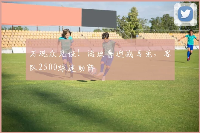 万观众见证!诺坎普迎战马竞,客队2500球迷助阵