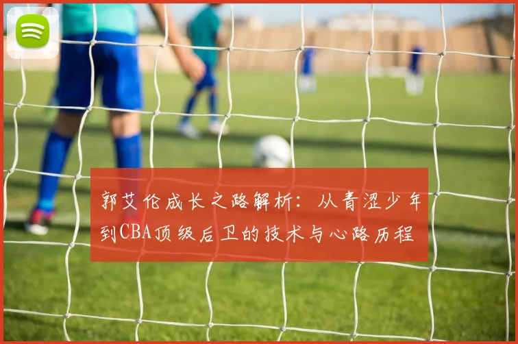 郭艾伦成长之路解析:从青涩少年到CBA顶级后卫的技术与心路历程